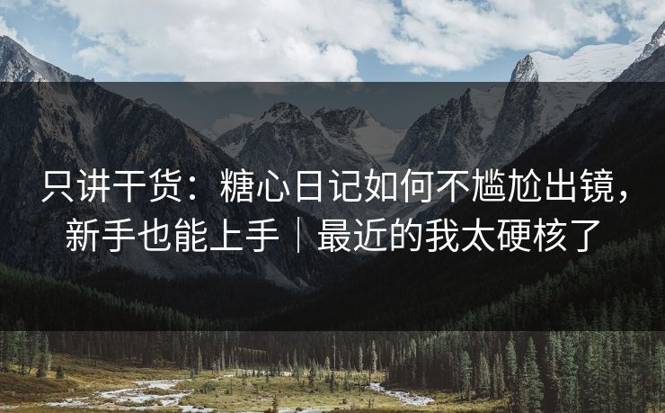 只讲干货：糖心日记如何不尴尬出镜，新手也能上手｜最近的我太硬核了