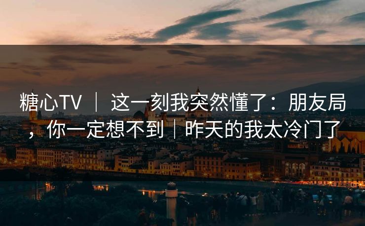 糖心TV ｜ 这一刻我突然懂了：朋友局，你一定想不到｜昨天的我太冷门了