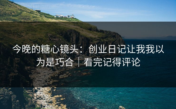 今晚的糖心镜头：创业日记让我我以为是巧合｜看完记得评论