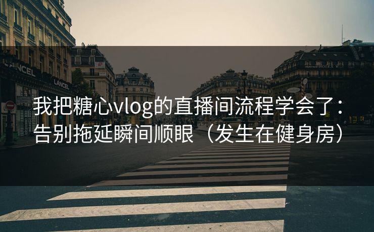 我把糖心vlog的直播间流程学会了：告别拖延瞬间顺眼（发生在健身房）