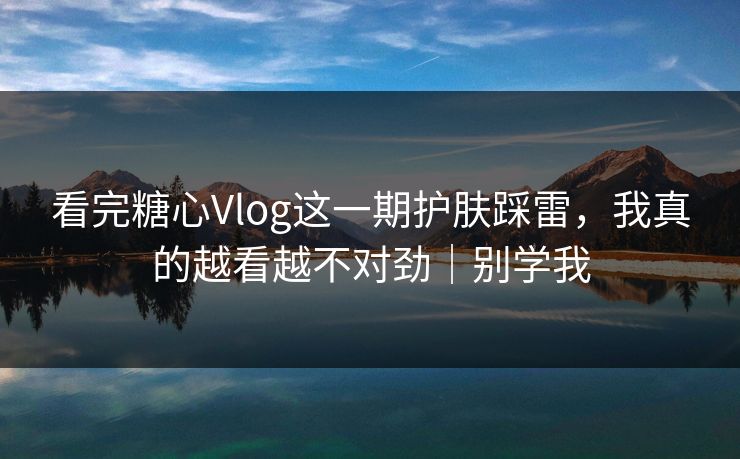看完糖心Vlog这一期护肤踩雷，我真的越看越不对劲｜别学我