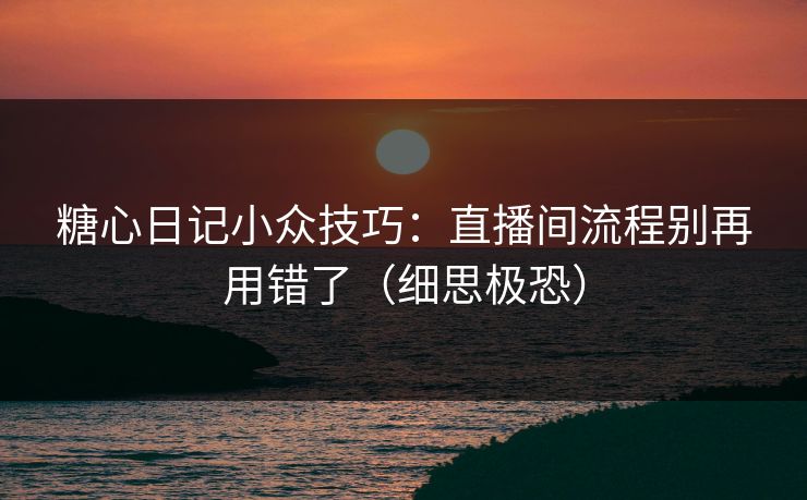 糖心日记小众技巧：直播间流程别再用错了（细思极恐）
