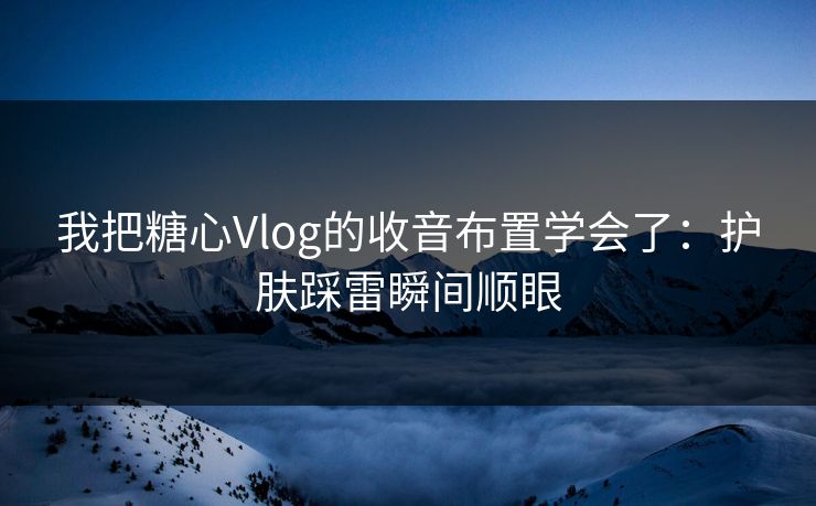 我把糖心Vlog的收音布置学会了：护肤踩雷瞬间顺眼