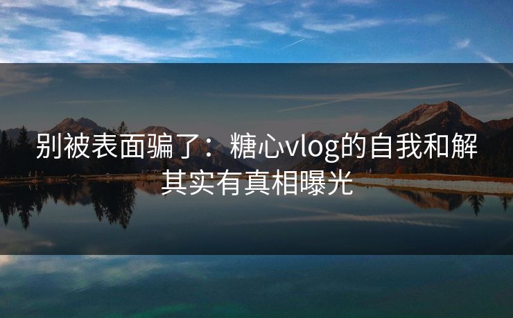 别被表面骗了：糖心vlog的自我和解其实有真相曝光
