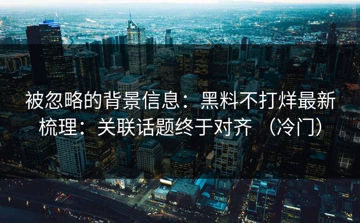 被忽略的背景信息：黑料不打烊最新梳理：关联话题终于对齐 （冷门）