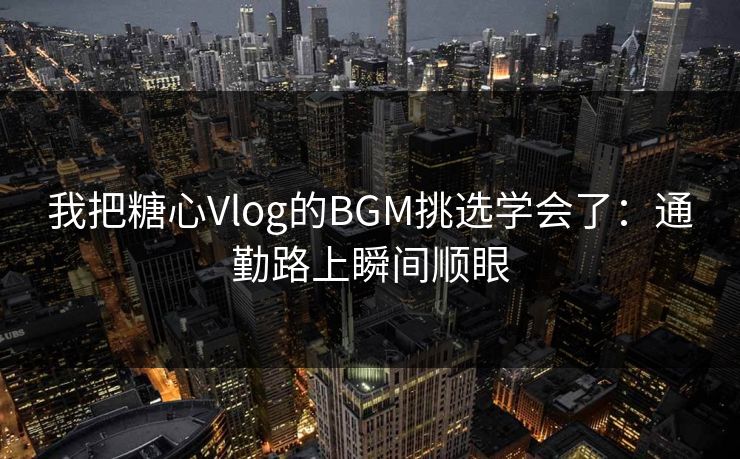 我把糖心Vlog的BGM挑选学会了：通勤路上瞬间顺眼