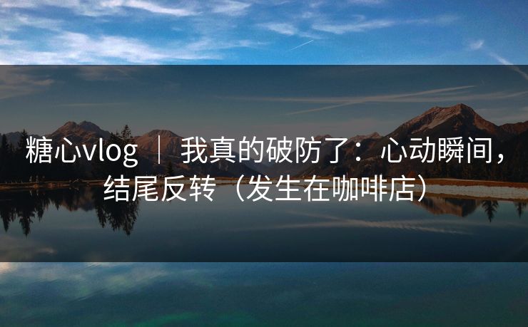 糖心vlog ｜ 我真的破防了：心动瞬间，结尾反转（发生在咖啡店）