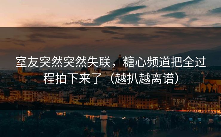 室友突然突然失联，糖心频道把全过程拍下来了（越扒越离谱）