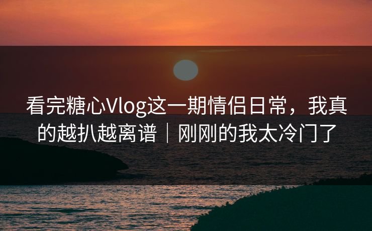 看完糖心Vlog这一期情侣日常，我真的越扒越离谱｜刚刚的我太冷门了