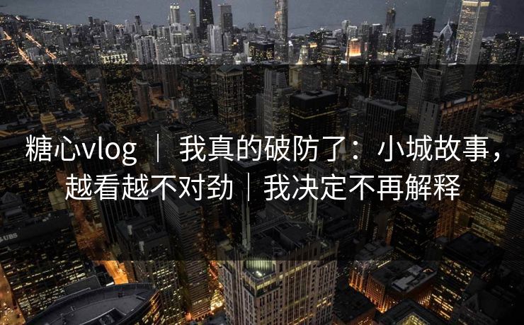 糖心vlog ｜ 我真的破防了：小城故事，越看越不对劲｜我决定不再解释