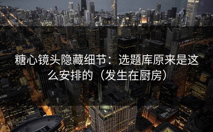 糖心镜头隐藏细节：选题库原来是这么安排的（发生在厨房）
