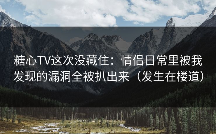 糖心TV这次没藏住：情侣日常里被我发现的漏洞全被扒出来（发生在楼道）