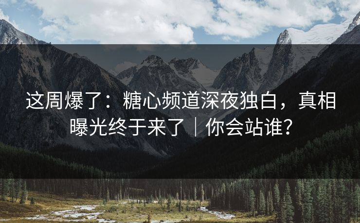 这周爆了：糖心频道深夜独白，真相曝光终于来了｜你会站谁？