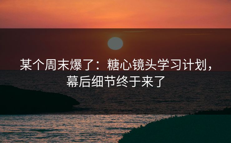 某个周末爆了：糖心镜头学习计划，幕后细节终于来了