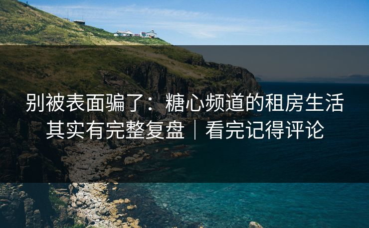 别被表面骗了：糖心频道的租房生活其实有完整复盘｜看完记得评论