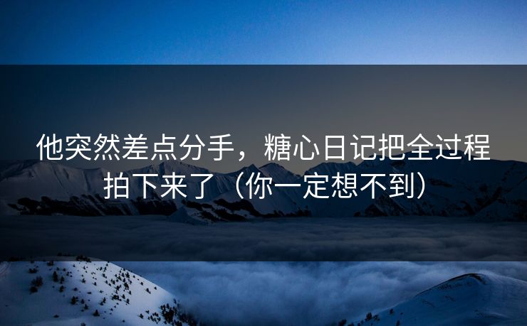 他突然差点分手，糖心日记把全过程拍下来了（你一定想不到）