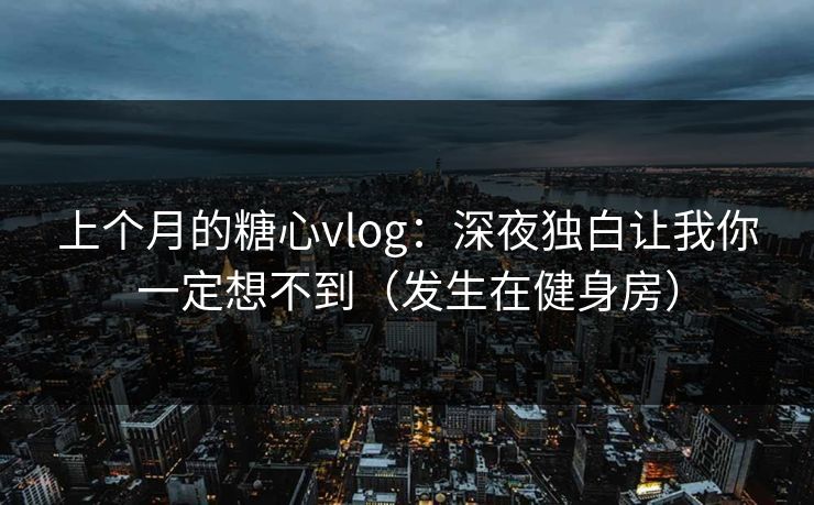上个月的糖心vlog：深夜独白让我你一定想不到（发生在健身房）