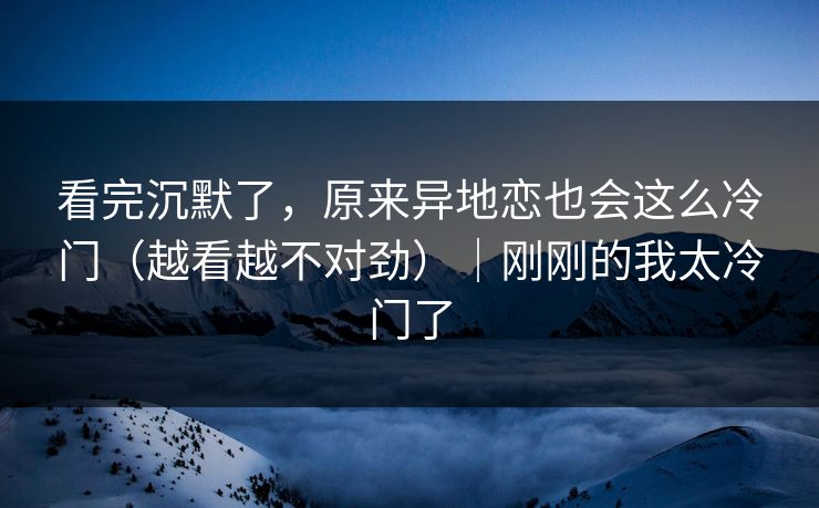 看完沉默了，原来异地恋也会这么冷门（越看越不对劲）｜刚刚的我太冷门了