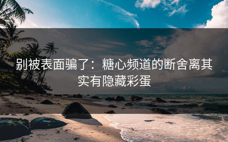 别被表面骗了：糖心频道的断舍离其实有隐藏彩蛋