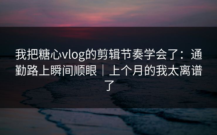 我把糖心vlog的剪辑节奏学会了：通勤路上瞬间顺眼｜上个月的我太离谱了