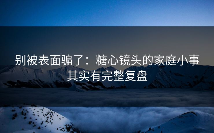 别被表面骗了：糖心镜头的家庭小事其实有完整复盘