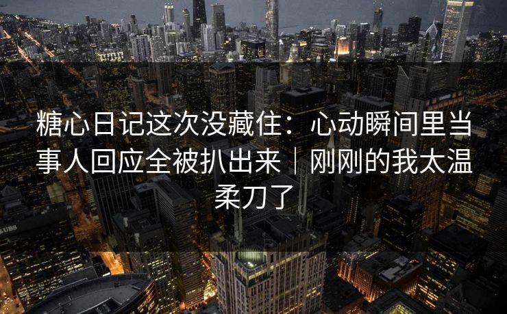 糖心日记这次没藏住：心动瞬间里当事人回应全被扒出来｜刚刚的我太温柔刀了