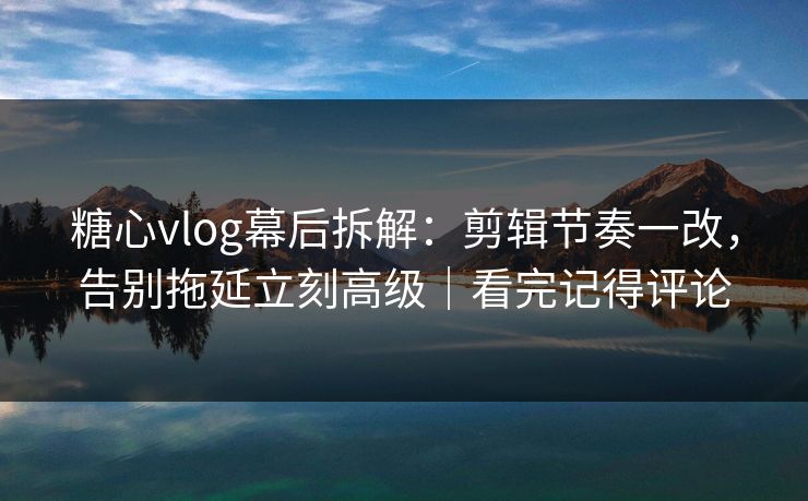 糖心vlog幕后拆解：剪辑节奏一改，告别拖延立刻高级｜看完记得评论