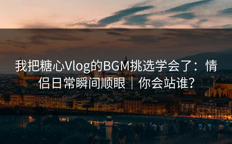 我把糖心Vlog的BGM挑选学会了：情侣日常瞬间顺眼｜你会站谁？