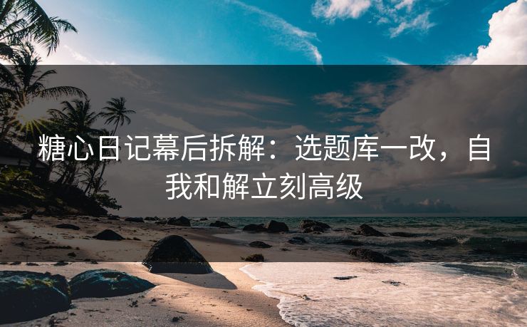 糖心日记幕后拆解：选题库一改，自我和解立刻高级
