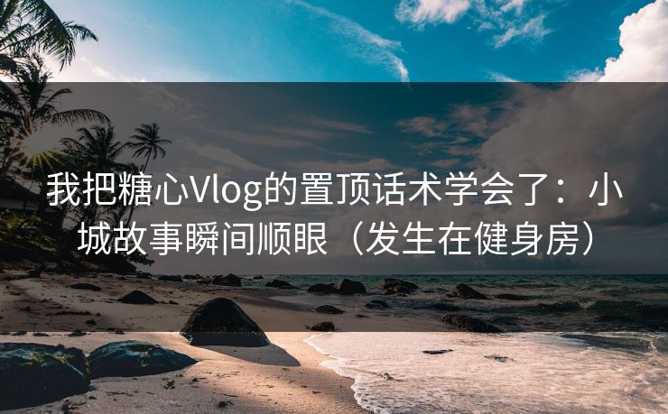 我把糖心Vlog的置顶话术学会了：小城故事瞬间顺眼（发生在健身房）