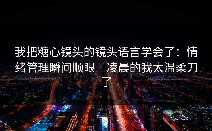 我把糖心镜头的镜头语言学会了：情绪管理瞬间顺眼｜凌晨的我太温柔刀了