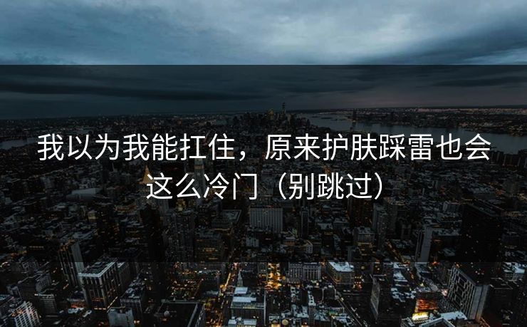 我以为我能扛住，原来护肤踩雷也会这么冷门（别跳过）