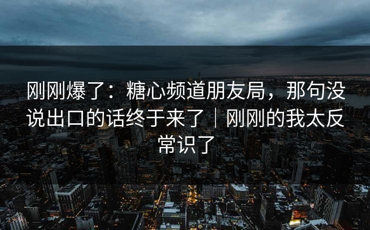 刚刚爆了：糖心频道朋友局，那句没说出口的话终于来了｜刚刚的我太反常识了