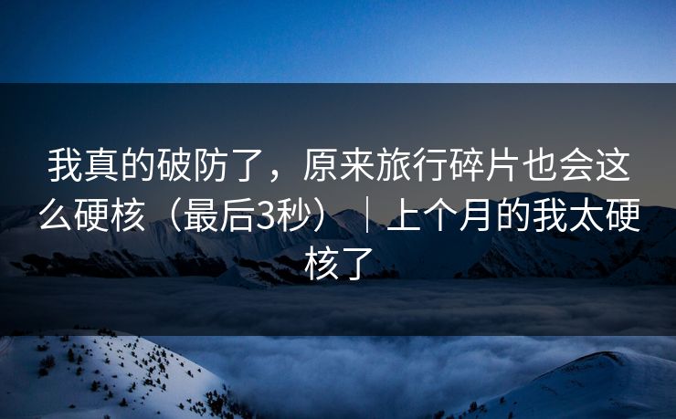 我真的破防了，原来旅行碎片也会这么硬核（最后3秒）｜上个月的我太硬核了