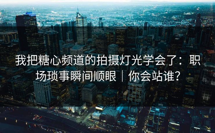 我把糖心频道的拍摄灯光学会了：职场琐事瞬间顺眼｜你会站谁？