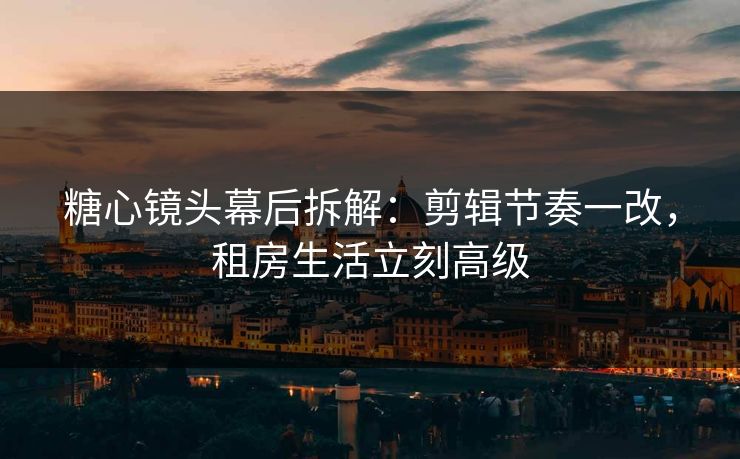 糖心镜头幕后拆解：剪辑节奏一改，租房生活立刻高级