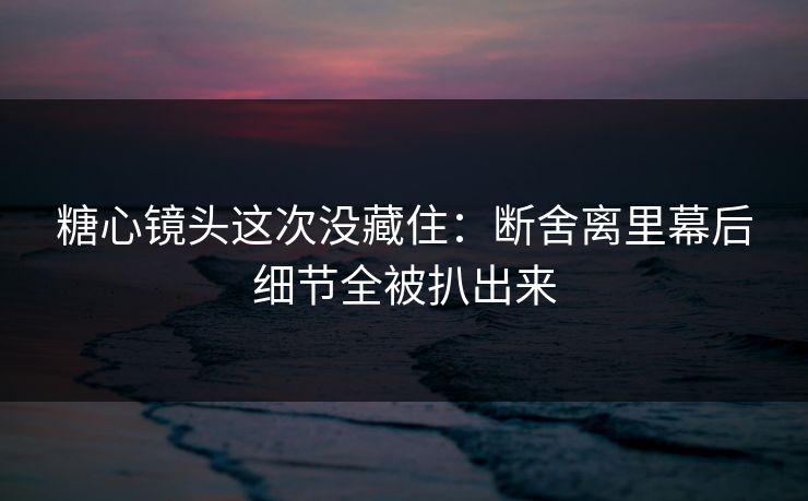 糖心镜头这次没藏住：断舍离里幕后细节全被扒出来