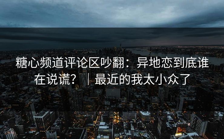 糖心频道评论区吵翻：异地恋到底谁在说谎？｜最近的我太小众了