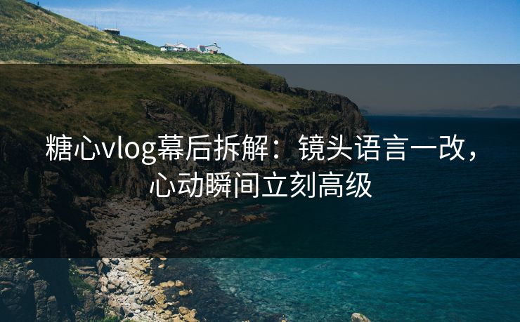 糖心vlog幕后拆解：镜头语言一改，心动瞬间立刻高级