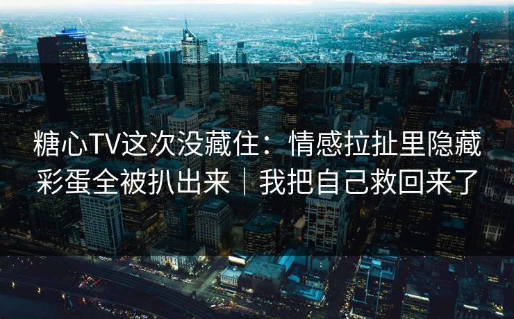 糖心TV这次没藏住：情感拉扯里隐藏彩蛋全被扒出来｜我把自己救回来了