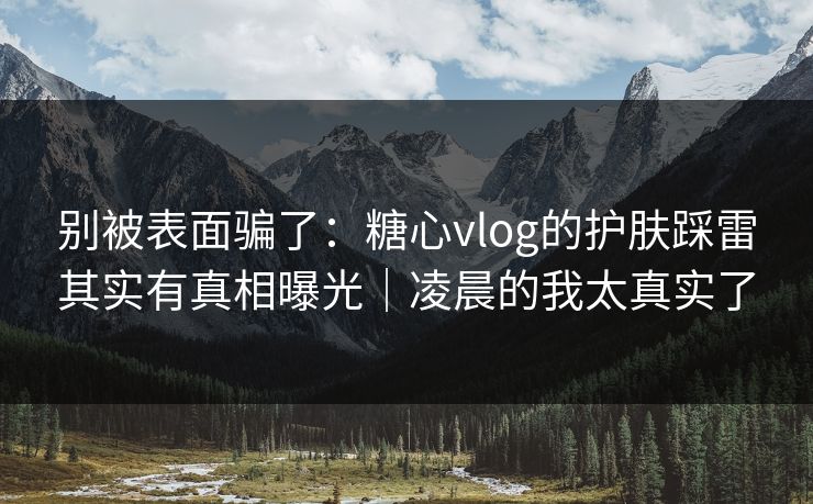 别被表面骗了：糖心vlog的护肤踩雷其实有真相曝光｜凌晨的我太真实了